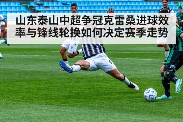 山东泰山中超争冠克雷桑进球效率与锋线轮换如何决定赛季走势